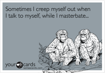 Sometimes I creep myself out when I talk to myself, while I masterbate...