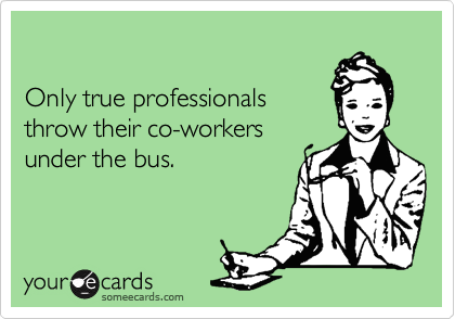 

Only true professionals
throw their co-workers
under the bus.