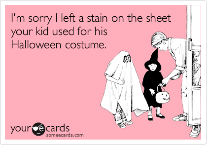 I'm sorry I left a stain on the sheet your kid used for his
Halloween costume.