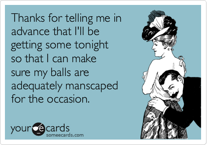 Thanks for telling me in
advance that I'll be
getting some tonight
so that I can make
sure my balls are 
adequately manscaped
for the occasion.