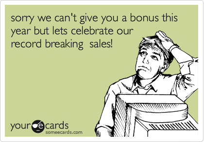 sorry we can't give you a bonus this year but lets celebrate our
record breaking  sales!