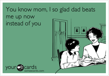 You know mom, I so glad dad beats me up nowinstead of you