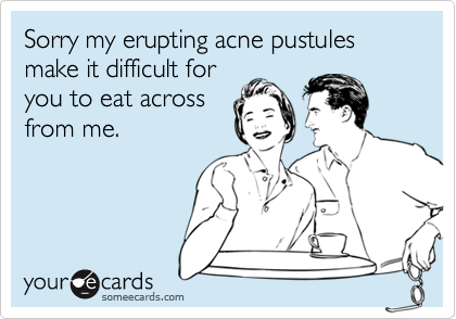 Sorry my erupting acne pustules make it difficult for
you to eat across
from me.