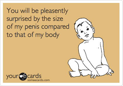 You will be pleasently
surprised by the size
of my penis compared
to that of my body