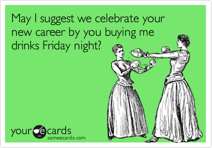 May I suggest we celebrate your new career by you buying medrinks Friday night?
