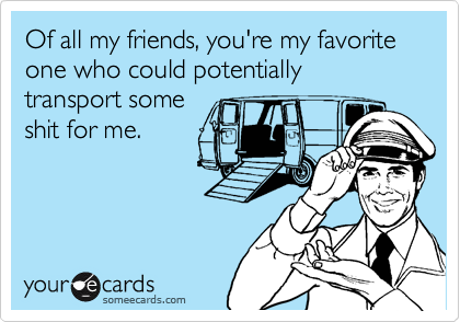 Of all my friends, you're my favorite one who could potentially transport some
shit for me.