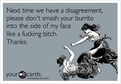 Next time we have a disagreement, please don't smash your burrito into the side of my face
like a fucking bitch.
Thanks.