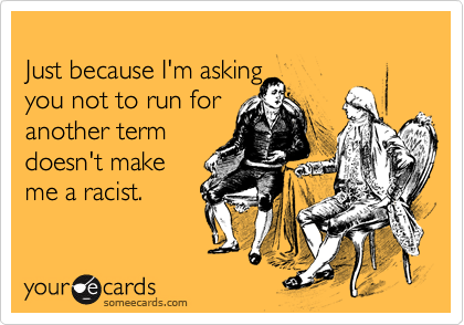 
Just because I'm asking 
you not to run for 
another term
doesn't make
me a racist.