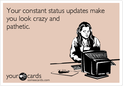 Your constant status updates make  you look crazy and
pathetic.