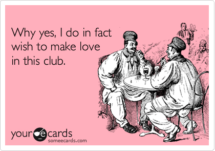 
Why yes, I do in fact
wish to make love
in this club.