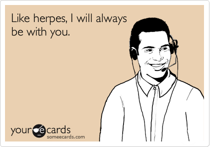 Like herpes, I will always
be with you.