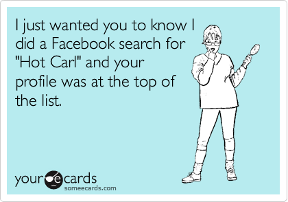 I just wanted you to know I
did a Facebook search for
"Hot Carl" and your
profile was at the top of
the list.