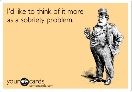I'd like to think of it more
as a sobriety problem.