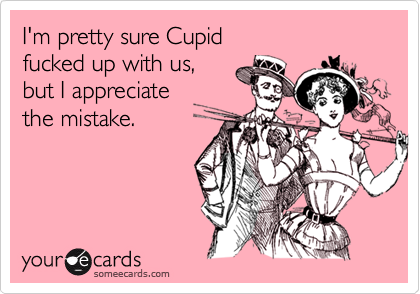 I'm pretty sure Cupid
fucked up with us,
but I appreciate
the mistake.
