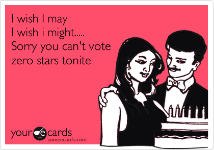 I wish I may
I wish i might.....
Sorry you can't vote
zero stars tonite
