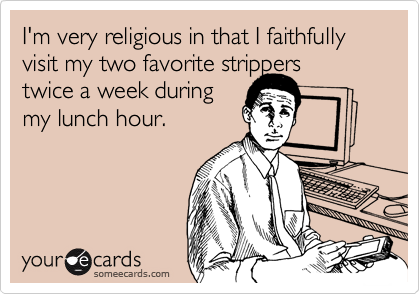 I'm very religious in that I faithfully visit my two favorite strippers
twice a week during
my lunch hour.