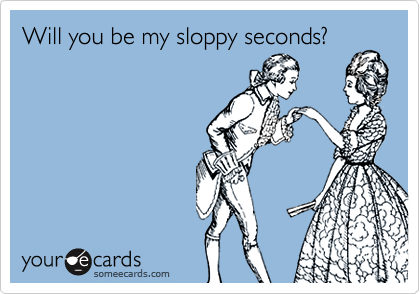 Will you be my sloppy seconds?