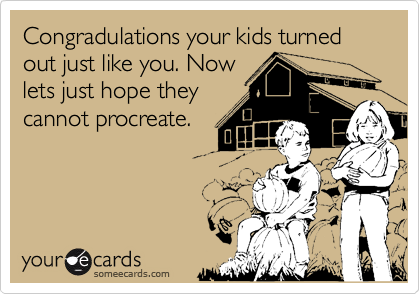 Congradulations your kids turned out just like you. Nowlets just hope theycannot procreate.