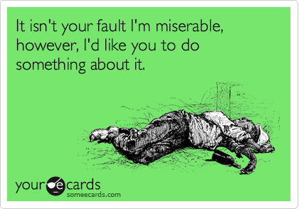 It isn't your fault I'm miserable, however, I'd like you to do something about it.