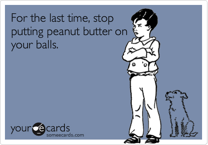 For the last time, stop
putting peanut butter on
your balls.