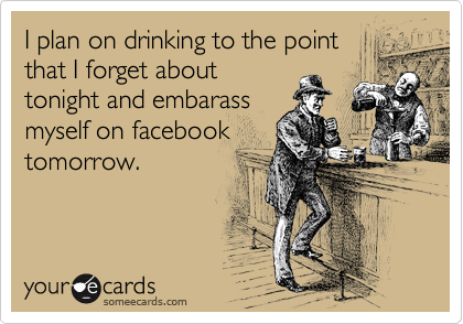 I plan on drinking to the point
that I forget about
tonight and embarass
myself on facebook
tomorrow.