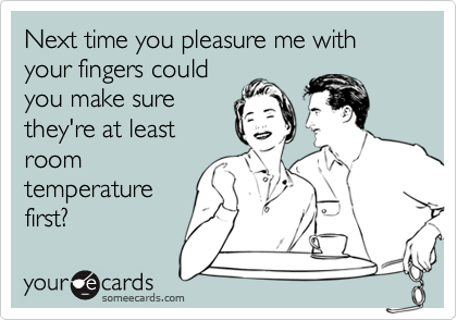 Next time you pleasure me with your fingers could
you make sure
they're at least
room
temperature
first?