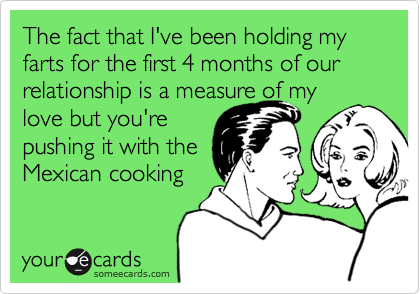 The fact that I've been holding my farts for the first 4 months of our relationship is a measure of my
love but you're
pushing it with the
Mexican cooking