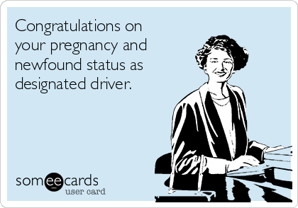 Congratulations on your pregnancy and newfound status as designated driver.