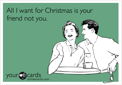 All I want for Christmas is your friend not you.