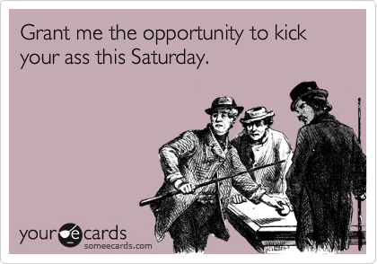 Grant me the opportunity to kick your ass this Saturday.