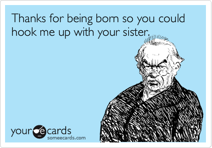 Thanks for being born so you could hook me up with your sister.