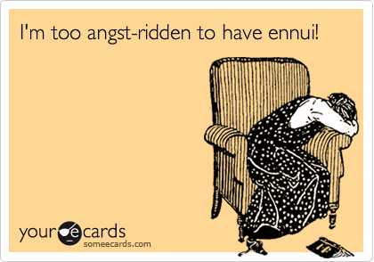 I'm too angst-ridden to have ennui!