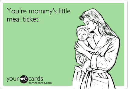 You're mommy's little
meal ticket.