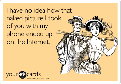 I have no idea how that 
naked picture I took 
of you with my 
phone ended up 
on the Internet.