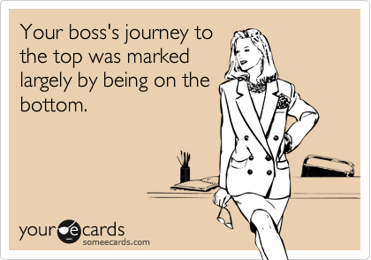 Your boss's journey to
the top was marked
largely by being on the
bottom.