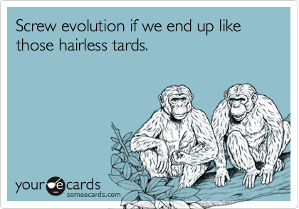Screw evolution if we end up like those hairless tards.