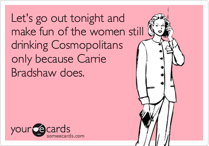 Let's go out tonight and
make fun of the women still
drinking Cosmopolitans
only because Carrie
Bradshaw does.