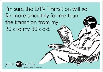 I'm sure the DTV Transition will go far more smoothly for me thanthe transition from my20's to my 30's did.