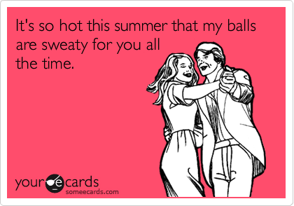 It's so hot this summer that my balls are sweaty for you all
the time.