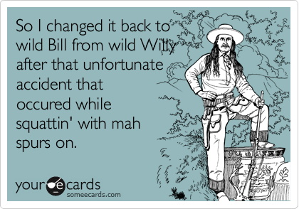 So I changed it back to
wild Bill from wild Willy
after that unfortunate
accident that
occured while
squattin' with mah
spurs on.