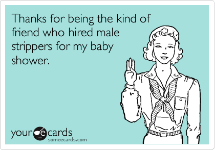 Thanks for being the kind of
friend who hired male
strippers for my baby
shower.