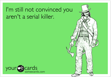 I'm still not convinced you
aren't a serial killer.