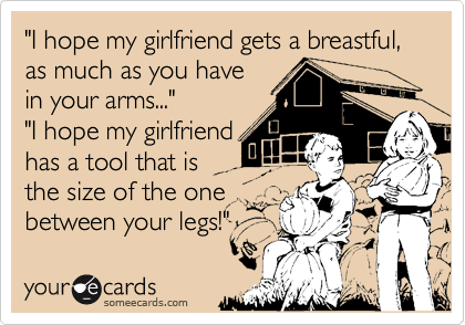 "I hope my girlfriend gets a breastful, as much as you have
in your arms..."
"I hope my girlfriend 
has a tool that is
the size of the one 
between your legs!"