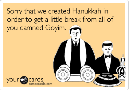 Sorry that we created Hanukkah in order to get a little break from all of you damned Goyim.