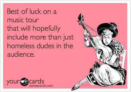 Best of luck on a
music tour
that will hopefully
include more than just
homeless dudes in the
audience.