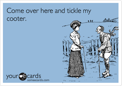 Come over here and tickle my cooter.