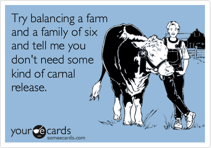 Try balancing a farm
and a family of six
and tell me you
don't need some
kind of carnal
release.