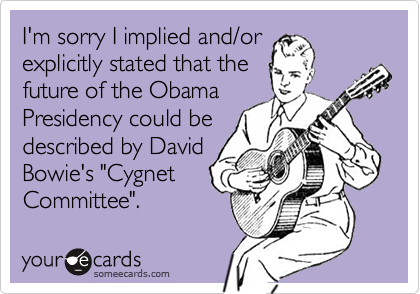 I'm sorry I implied and/orexplicitly stated that thefuture of the ObamaPresidency could bedescribed by DavidBowie's "CygnetCommittee".