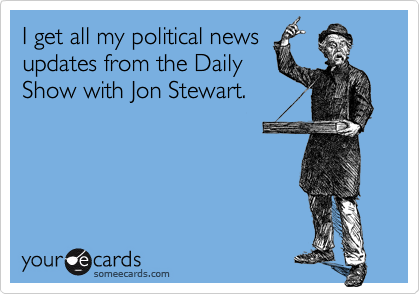 I get all my political news
updates from the Daily
Show with Jon Stewart.