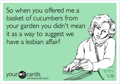 So when you offered me a
basket of cucumbers from
your garden you didn't mean
it as a way to suggest we
have a lesbian affair?